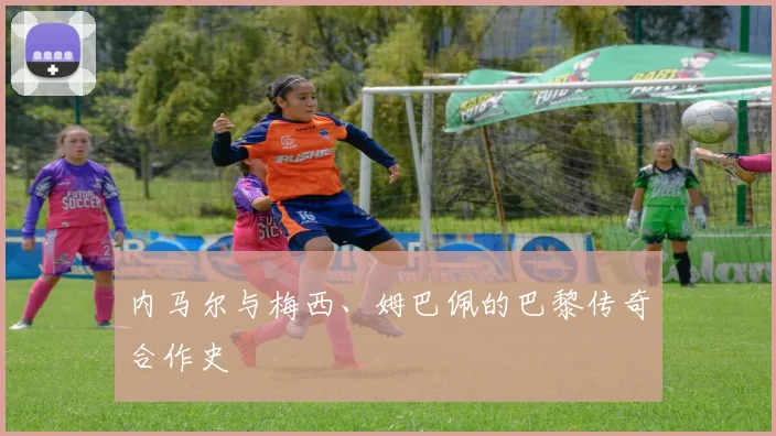 内马尔与梅西、姆巴佩的巴黎传奇合作史