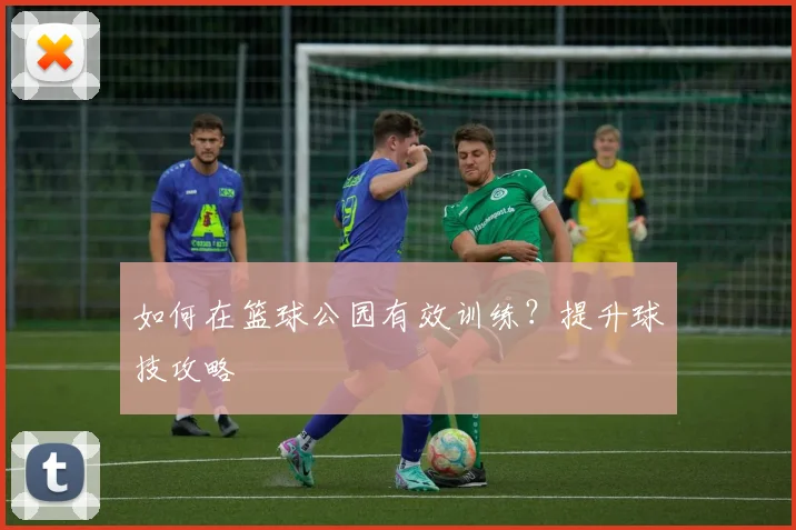 如何在篮球公园有效训练?提升球技攻略