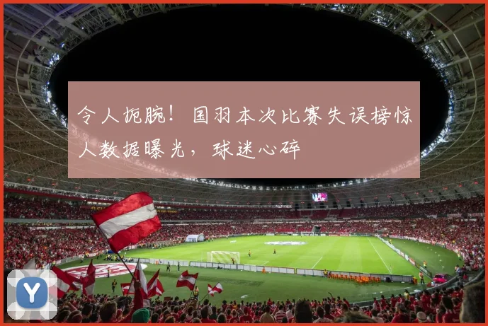 令人扼腕！国羽本次比赛失误榜惊人数据曝光，球迷心碎