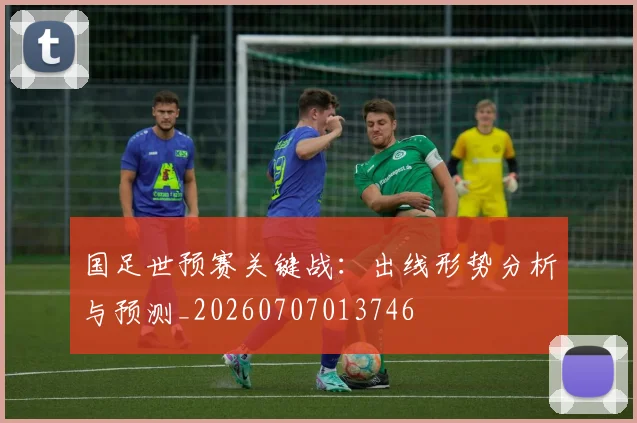 国足世预赛关键战：出线形势分析与预测_20260707013746