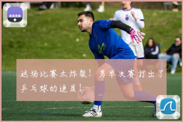这场比赛太炸裂!男单决赛打出了乒乓球的速度!