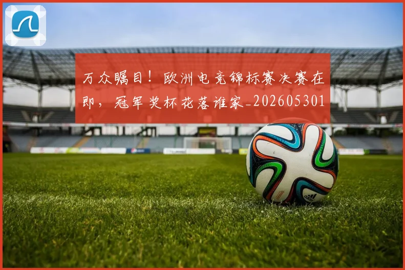 万众瞩目!欧洲电竞锦标赛决赛在即,冠军奖杯花落谁家_20260530144223_20260702173836
