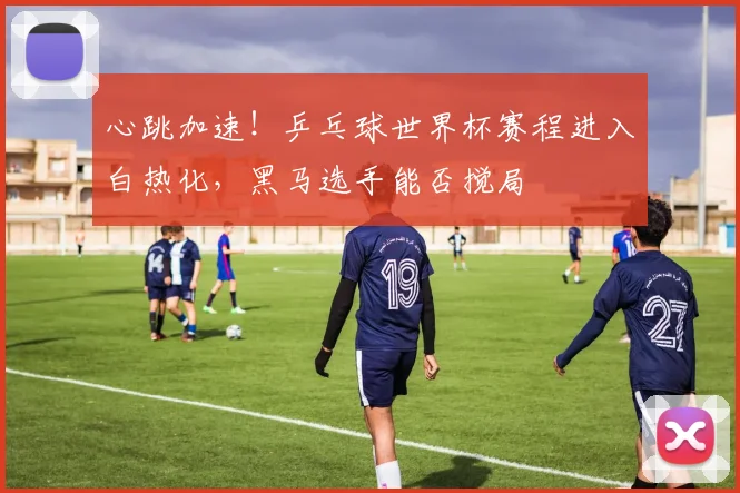 心跳加速!乒乓球世界杯赛程进入白热化,黑马选手能否搅局