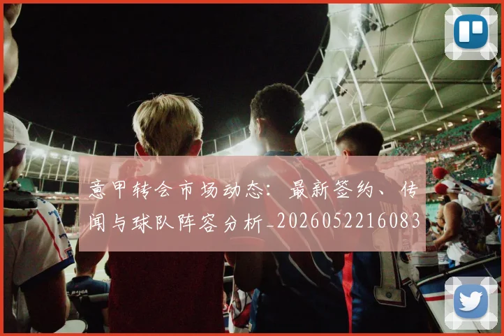 意甲转会市场动态：最新签约、传闻与球队阵容分析_20260522160834