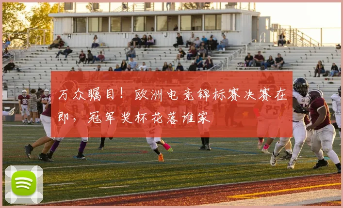 万众瞩目!欧洲电竞锦标赛决赛在即,冠军奖杯花落谁家