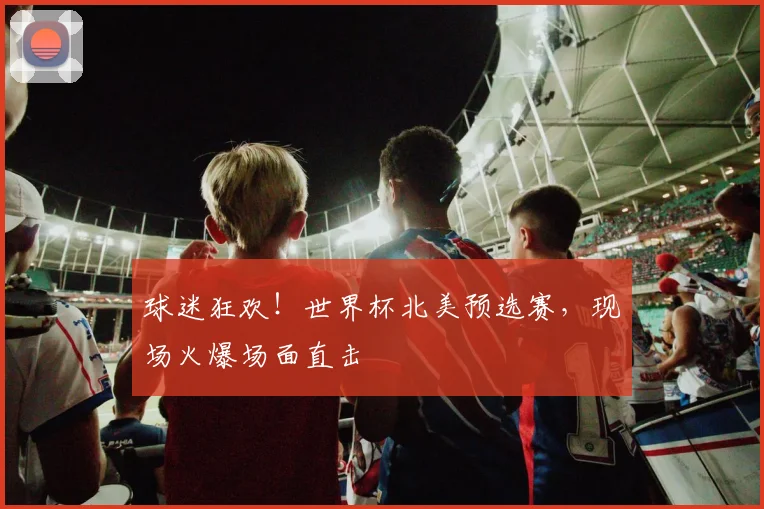 球迷狂欢!世界杯北美预选赛,现场火爆场面直击