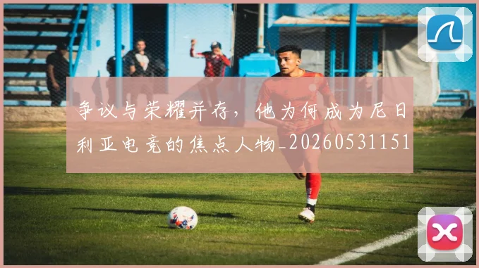 争议与荣耀并存,他为何成为尼日利亚电竞的焦点人物_20260531151643