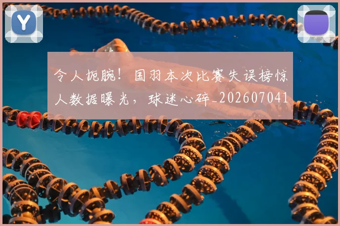 令人扼腕！国羽本次比赛失误榜惊人数据曝光，球迷心碎_20260704165503