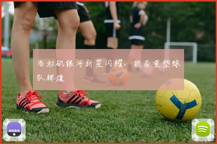 洛杉矶银河新星闪耀,能否重塑球队辉煌