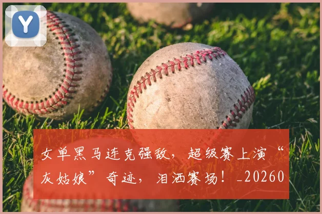 女单黑马连克强敌,超级赛上演“灰姑娘”奇迹,泪洒赛场!_20260604144604