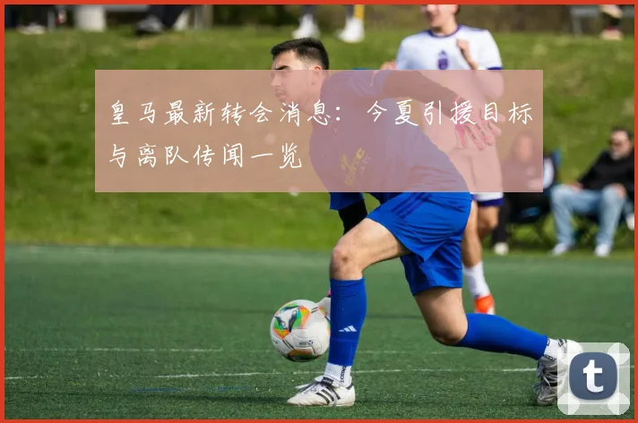 皇马最新转会消息：今夏引援目标与离队传闻一览