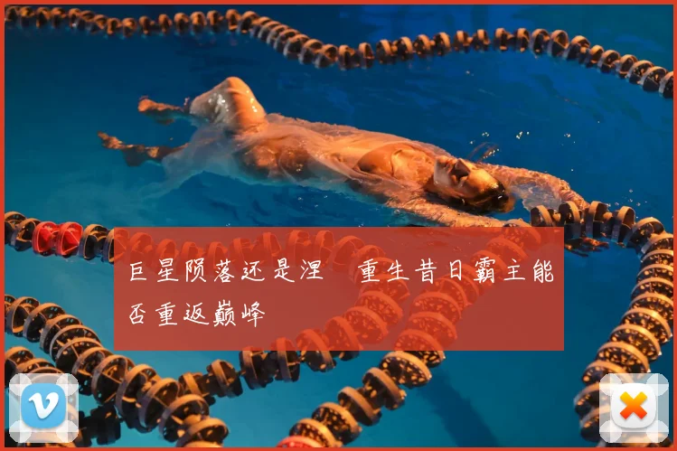 巨星陨落还是涅槃重生昔日霸主能否重返巅峰