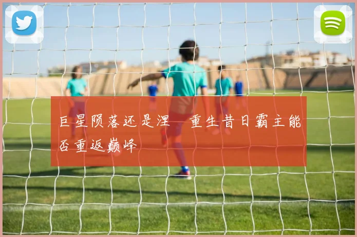 巨星陨落还是涅槃重生昔日霸主能否重返巅峰