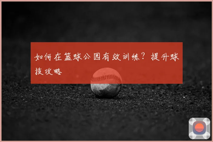 如何在篮球公园有效训练?提升球技攻略