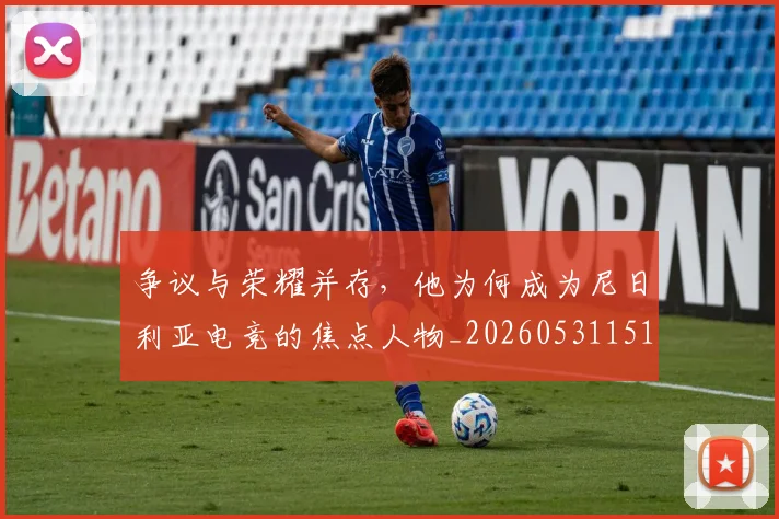 争议与荣耀并存，他为何成为尼日利亚电竞的焦点人物_20260531151643_20260703212820