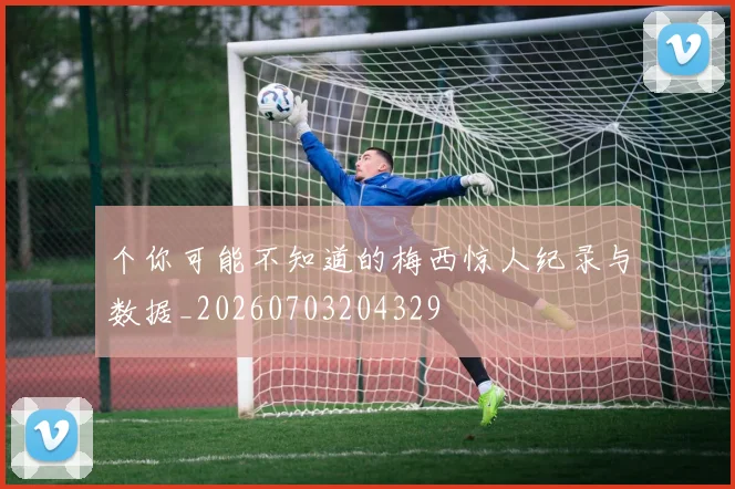个你可能不知道的梅西惊人纪录与数据_20260703204329