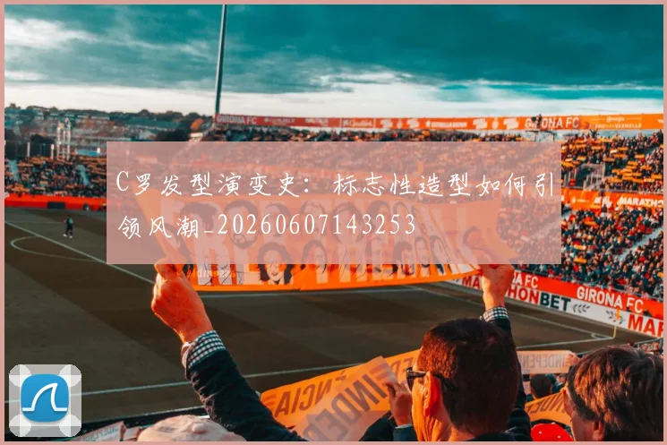 C罗发型演变史：标志性造型如何引领风潮_20260607143253